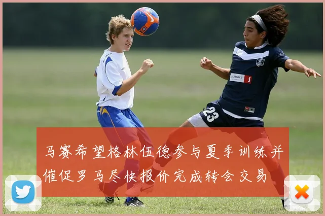 马赛希望格林伍德参与夏季训练并催促罗马尽快报价完成转会交易