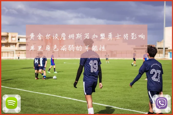 费舍尔谈詹姆斯若加盟勇士将影响库里角色减弱的可能性