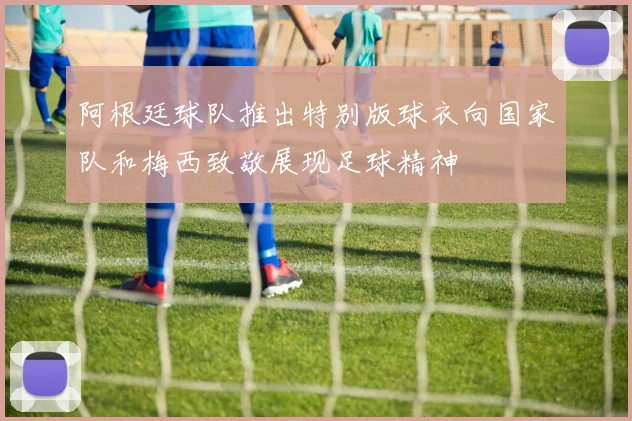 阿根廷球队推出特别版球衣向国家队和梅西致敬展现足球精神
