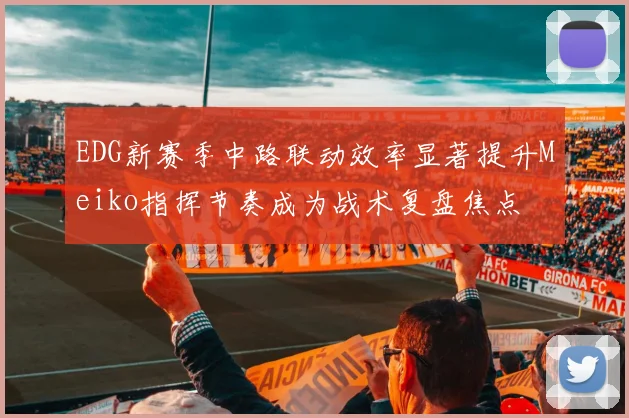 EDG新赛季中路联动效率显著提升Meiko指挥节奏成为战术复盘焦点