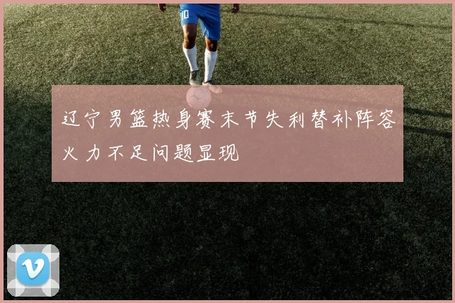辽宁男篮热身赛末节失利替补阵容火力不足问题显现