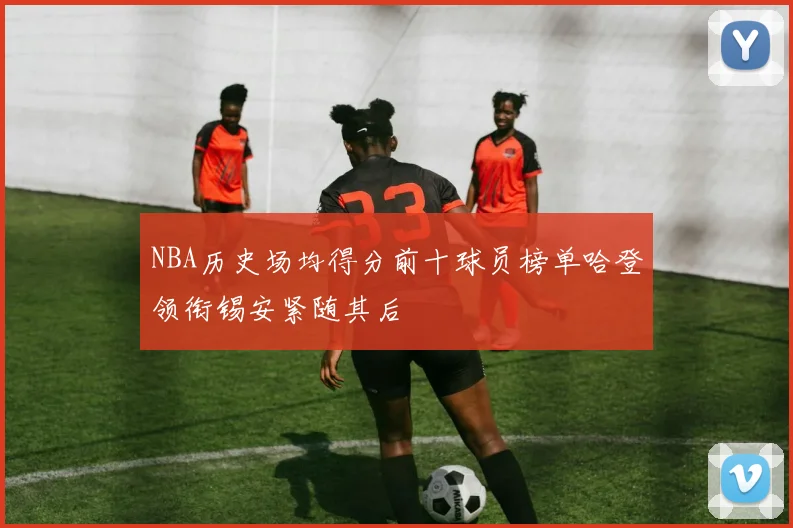 NBA历史场均得分前十球员榜单哈登领衔锡安紧随其后