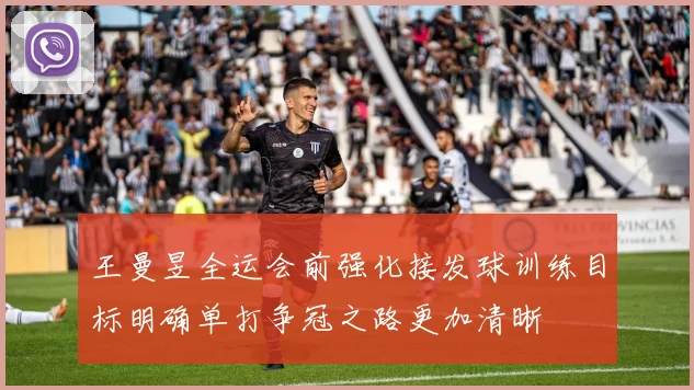 王曼昱全运会前强化接发球训练目标明确单打争冠之路更加清晰